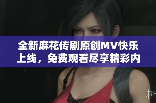 全新麻花传剧原创MV快乐上线，免费观看尽享精彩内容