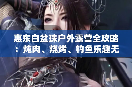 惠东白盆珠户外露营全攻略：炖肉、烧烤、钓鱼乐趣无限