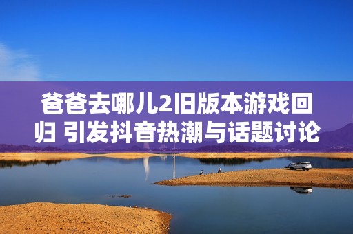 爸爸去哪儿2旧版本游戏回归 引发抖音热潮与话题讨论