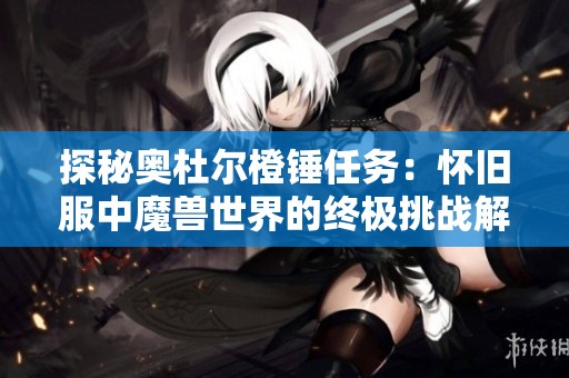 探秘奥杜尔橙锤任务：怀旧服中魔兽世界的终极挑战解析