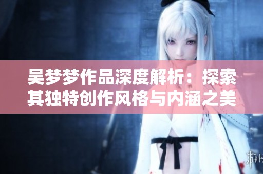 吴梦梦作品深度解析：探索其独特创作风格与内涵之美