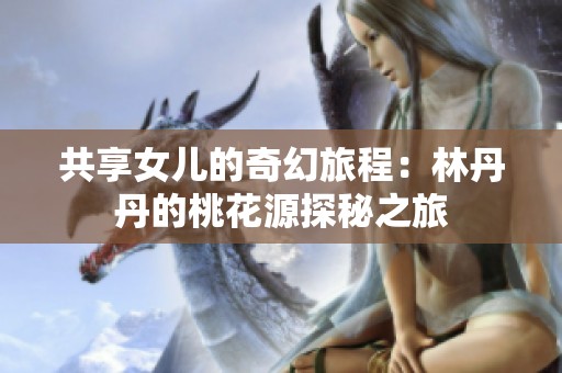 共享女儿的奇幻旅程：林丹丹的桃花源探秘之旅