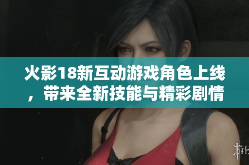 火影18新互动游戏角色上线，带来全新技能与精彩剧情体验