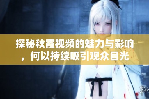 探秘秋霞视频的魅力与影响，何以持续吸引观众目光