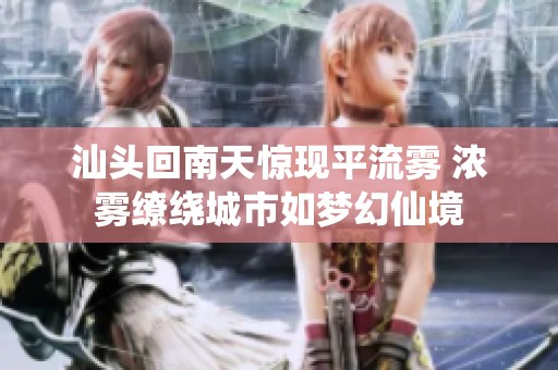 汕头回南天惊现平流雾 浓雾缭绕城市如梦幻仙境