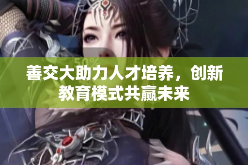 善交大助力人才培养，创新教育模式共赢未来