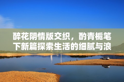 醉花阴情版交织，酌青栀笔下新篇探索生活的细腻与浪漫