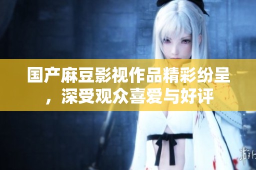 国产麻豆影视作品精彩纷呈，深受观众喜爱与好评