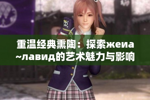重温经典熏陶：探索жеиа~лавид的艺术魅力与影响力