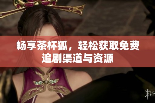 畅享茶杯狐，轻松获取免费追剧渠道与资源
