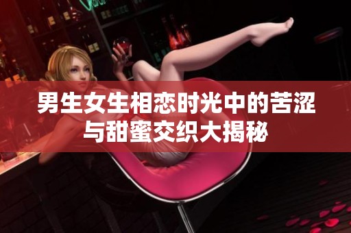 男生女生相恋时光中的苦涩与甜蜜交织大揭秘