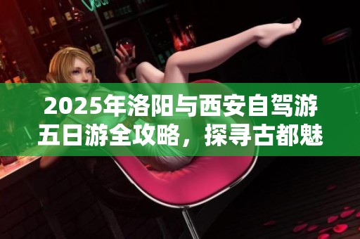 2025年洛阳与西安自驾游五日游全攻略，探寻古都魅力