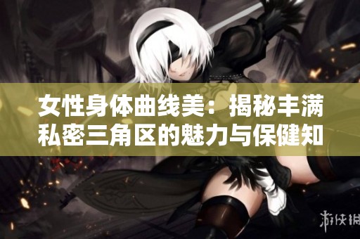 女性身体曲线美：揭秘丰满私密三角区的魅力与保健知识