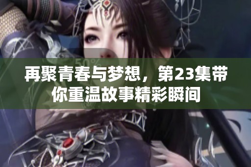 再聚青春与梦想，第23集带你重温故事精彩瞬间