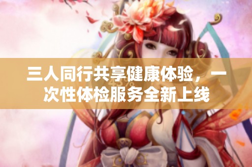 三人同行共享健康体验，一次性体检服务全新上线