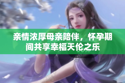 亲情浓厚母亲陪伴，怀孕期间共享幸福天伦之乐