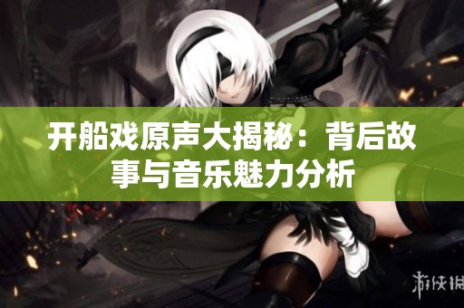 开船戏原声大揭秘：背后故事与音乐魅力分析