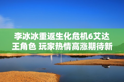 李冰冰重返生化危机6艾达王角色 玩家热情高涨期待新篇章