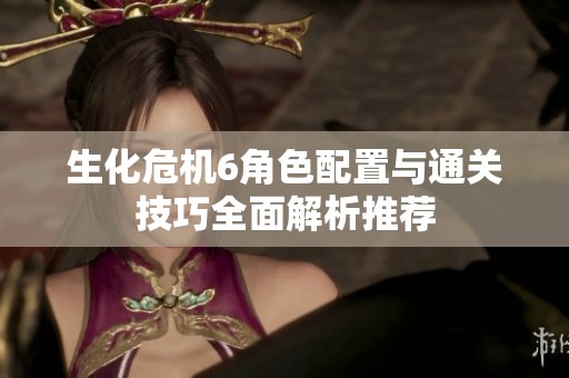 生化危机6角色配置与通关技巧全面解析推荐