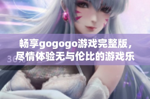 畅享gogogo游戏完整版，尽情体验无与伦比的游戏乐趣