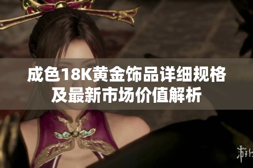成色18K黄金饰品详细规格及最新市场价值解析