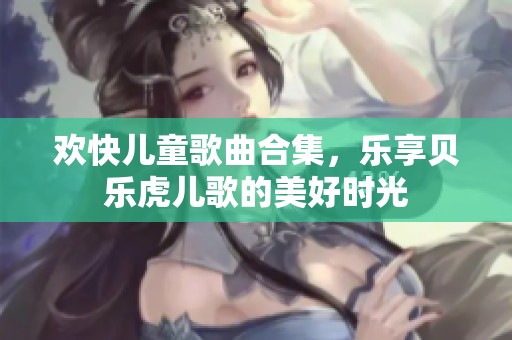 欢快儿童歌曲合集，乐享贝乐虎儿歌的美好时光