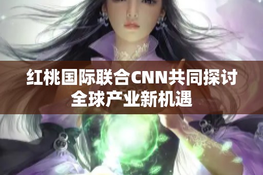 红桃国际联合CNN共同探讨全球产业新机遇