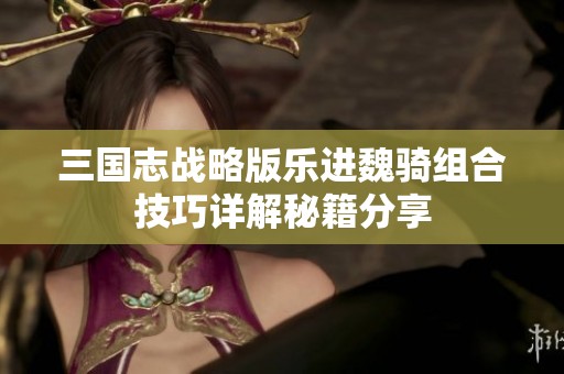 三国志战略版乐进魏骑组合技巧详解秘籍分享
