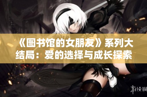 《图书馆的女朋友》系列大结局：爱的选择与成长探索