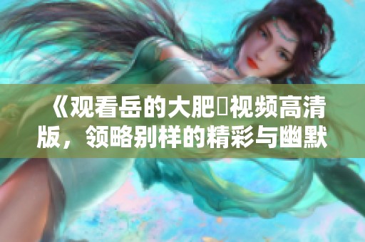 《观看岳的大肥坹视频高清版，领略别样的精彩与幽默》