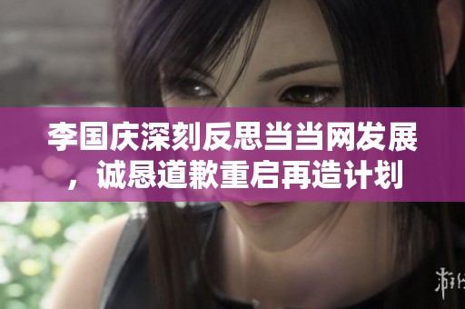 李国庆深刻反思当当网发展，诚恳道歉重启再造计划