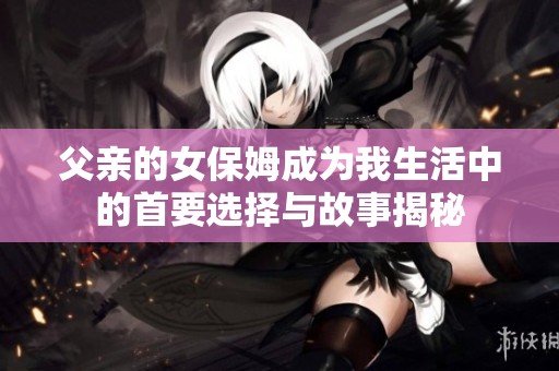 父亲的女保姆成为我生活中的首要选择与故事揭秘