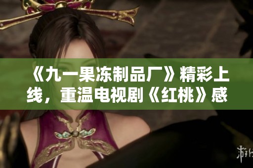 《九一果冻制品厂》精彩上线，重温电视剧《红桃》感人故事与情节