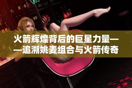 火箭辉煌背后的巨星力量——追溯姚麦组合与火箭传奇的起源