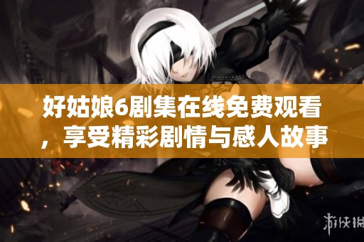 好姑娘6剧集在线免费观看，享受精彩剧情与感人故事