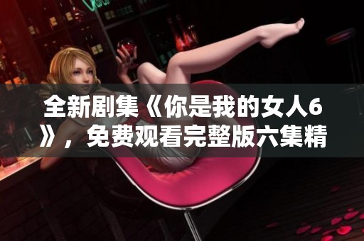 全新剧集《你是我的女人6》，免费观看完整版六集精彩内容！