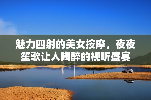 魅力四射的美女按摩，夜夜笙歌让人陶醉的视听盛宴