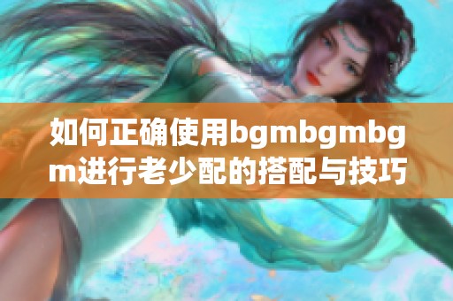 如何正确使用bgmbgmbgm进行老少配的搭配与技巧分享