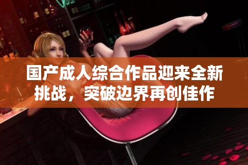 国产成人综合作品迎来全新挑战，突破边界再创佳作