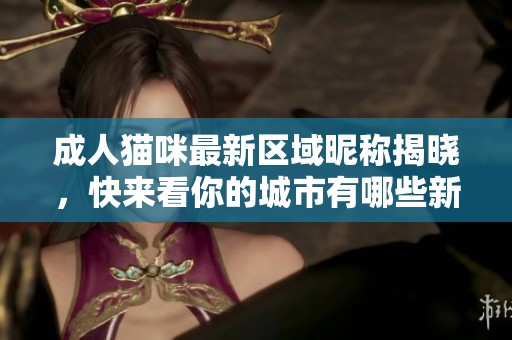 成人猫咪最新区域昵称揭晓，快来看你的城市有哪些新名字！
