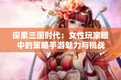 探索三国时代：女性玩家眼中的策略手游魅力与挑战