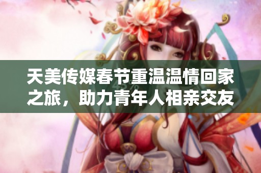 天美传媒春节重温温情回家之旅，助力青年人相亲交友