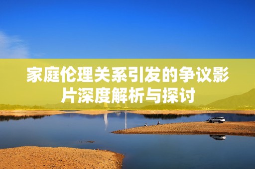 家庭伦理关系引发的争议影片深度解析与探讨