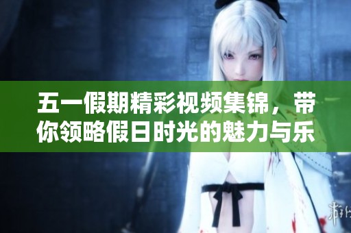 五一假期精彩视频集锦，带你领略假日时光的魅力与乐趣