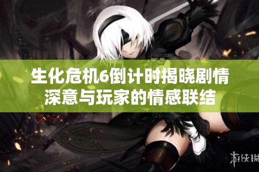 生化危机6倒计时揭晓剧情深意与玩家的情感联结