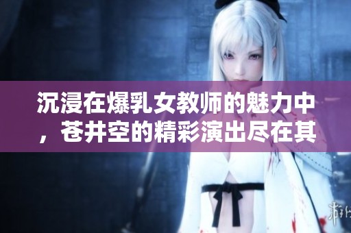 沉浸在爆乳女教师的魅力中，苍井空的精彩演出尽在其中