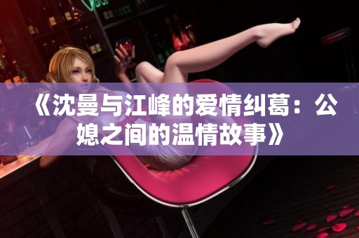 《沈曼与江峰的爱情纠葛：公媳之间的温情故事》