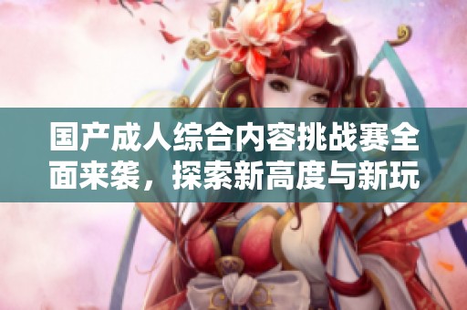 国产成人综合内容挑战赛全面来袭，探索新高度与新玩法