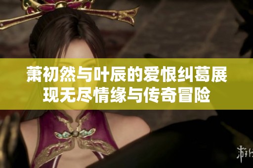 萧初然与叶辰的爱恨纠葛展现无尽情缘与传奇冒险