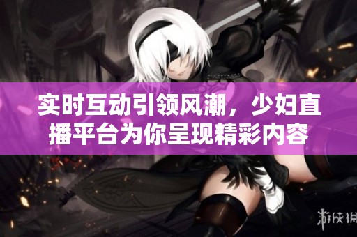 实时互动引领风潮，少妇直播平台为你呈现精彩内容